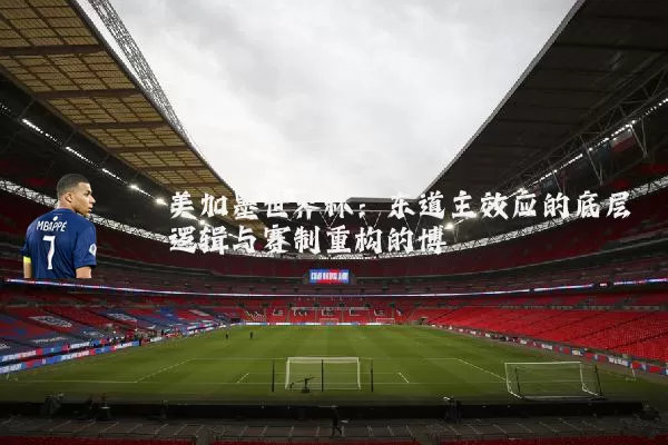 美加墨世界杯：东道主效应的底层逻辑与赛制重构的博弈