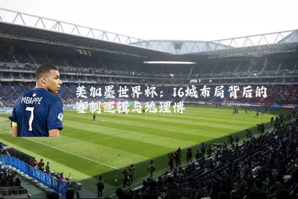 美加墨世界杯:16城布局背后的赛制逻辑与地理博弈