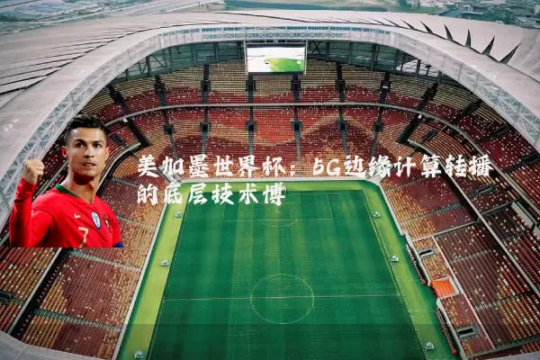 美加墨世界杯:5G边缘计算转播的底层技术博弈