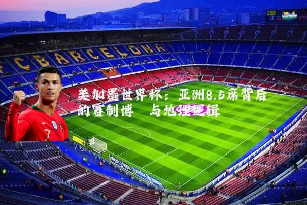 美加墨世界杯:亚洲8.5席背后的赛制博弈与地理逻辑