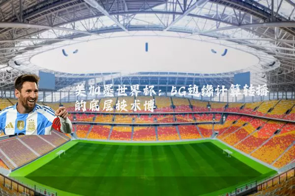 美加墨世界杯:5G边缘计算转播的底层技术博弈