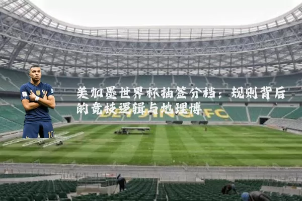 美加墨世界杯抽签分档:规则背后的竞技逻辑与地理博弈