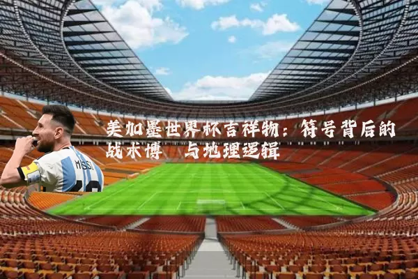 美加墨世界杯吉祥物:符号背后的战术博弈与地理逻辑