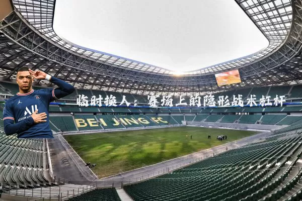 临时换人：赛场上的隐形战术杠杆
