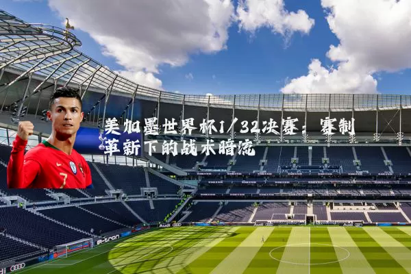 美加墨世界杯1/32决赛：赛制革新下的战术暗流