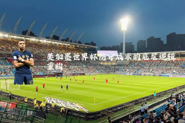 美加墨世界杯防守战术的底层逻辑重构